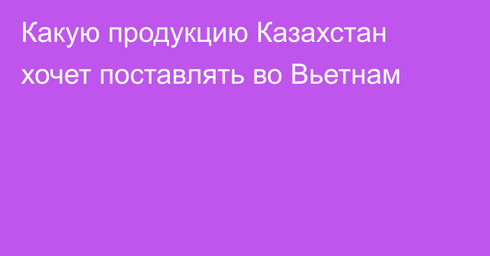 Какую продукцию Казахстан хочет поставлять во Вьетнам