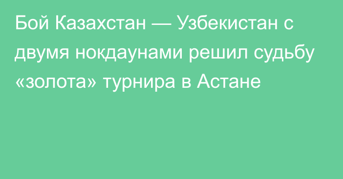 Бой Казахстан — Узбекистан с двумя нокдаунами решил судьбу «золота» турнира в Астане