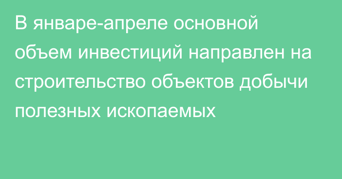 В январе-апреле основной объем инвестиций направлен на строительство объектов добычи полезных ископаемых