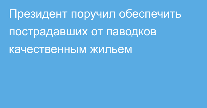 Президент поручил обеспечить пострадавших от паводков качественным жильем