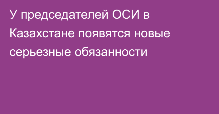 У председателей ОСИ в Казахстане появятся новые серьезные обязанности