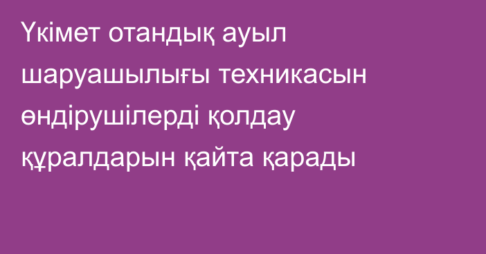 Үкімет отандық ауыл шаруашылығы техникасын өндірушілерді қолдау құралдарын қайта қарады