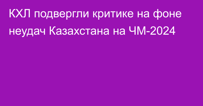 КХЛ подвергли критике на фоне неудач Казахстана на ЧМ-2024