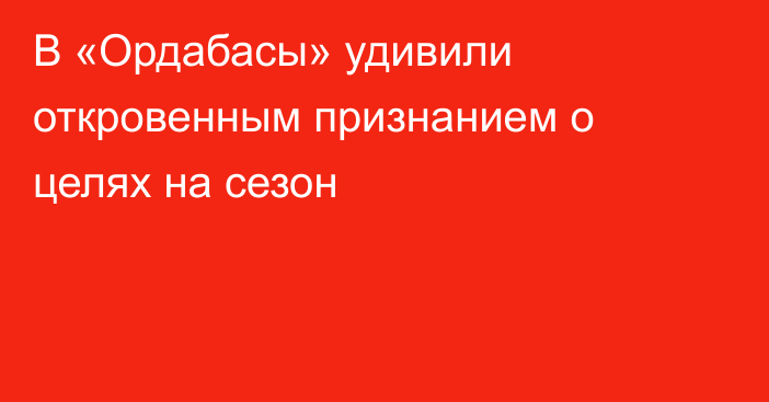 В «Ордабасы» удивили откровенным признанием о целях на сезон