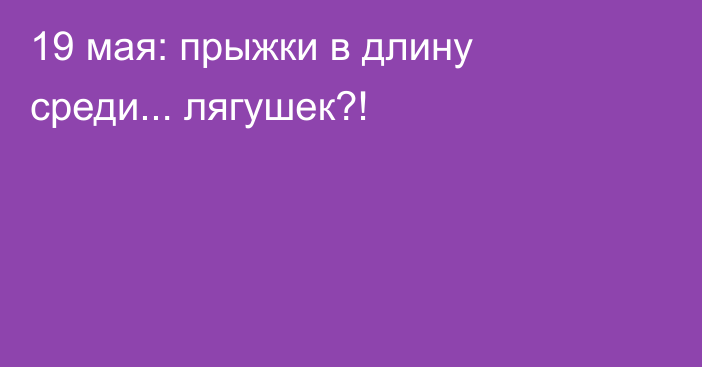 19 мая: прыжки в длину среди... лягушек?!