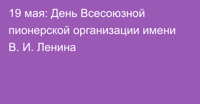 19 мая: День Всесоюзной пионерской организации имени В. И. Ленина