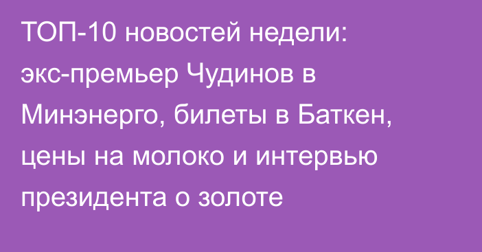 ТОП-10 новостей недели: экс-премьер Чудинов в Минэнерго, билеты в Баткен, цены на молоко и интервью президента о золоте