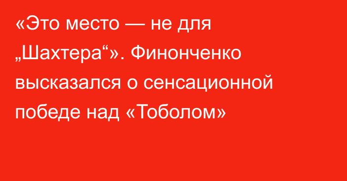 «Это место — не для „Шахтера“». Финонченко высказался о сенсационной победе над «Тоболом»