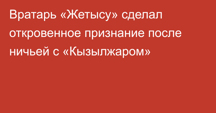 Вратарь «Жетысу» сделал откровенное признание после ничьей с «Кызылжаром»