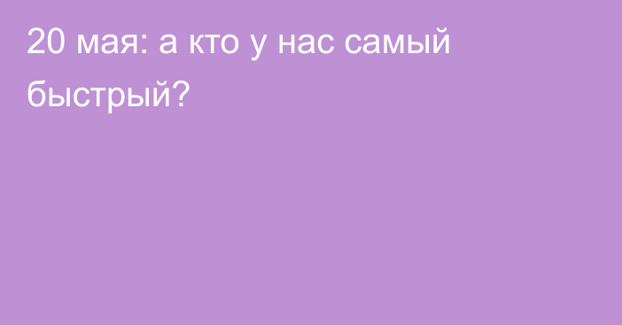 20 мая: а кто у нас самый быстрый?