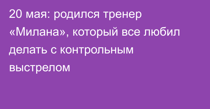 20 мая: родился тренер «Милана», который все любил делать с контрольным выстрелом