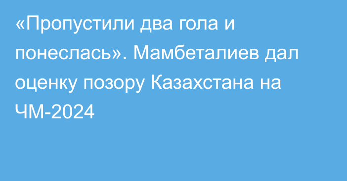 «Пропустили два гола и понеслась». Мамбеталиев дал оценку позору Казахстана на ЧМ-2024