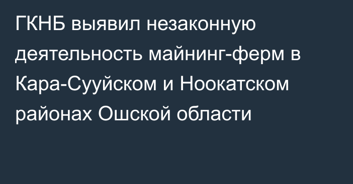 ГКНБ выявил незаконную деятельность майнинг-ферм в Кара-Сууйском и Ноокатском районах Ошской области