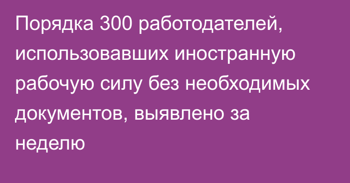 Порядка 300 работодателей, использовавших иностранную рабочую силу без необходимых документов, выявлено за неделю