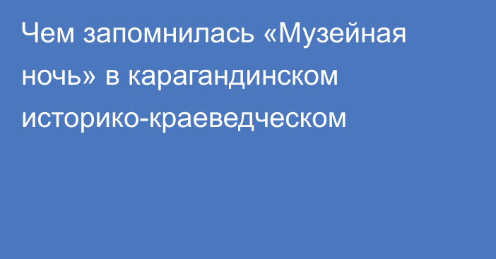 Чем запомнилась «Музейная ночь» в карагандинском историко-краеведческом