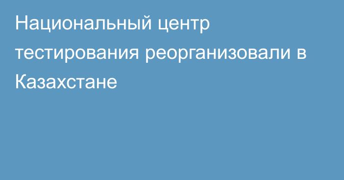 Национальный центр тестирования реорганизовали в Казахстане