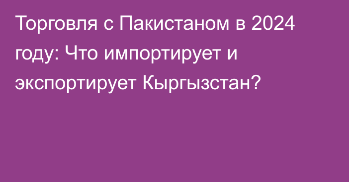 Торговля с Пакистаном в 2024 году: Что импортирует и экспортирует Кыргызстан?