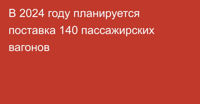 В 2024 году планируется поставка 140 пассажирских вагонов