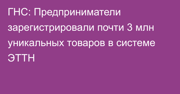 ГНС: Предприниматели зарегистрировали почти 3 млн уникальных товаров в системе ЭТТН