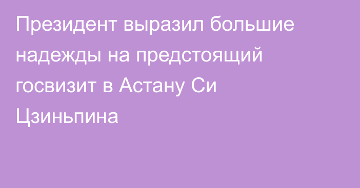 Президент выразил большие надежды на предстоящий госвизит в Астану Си Цзиньпина