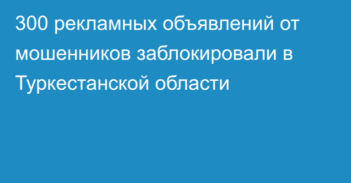 300 рекламных объявлений от мошенников заблокировали в Туркестанской области