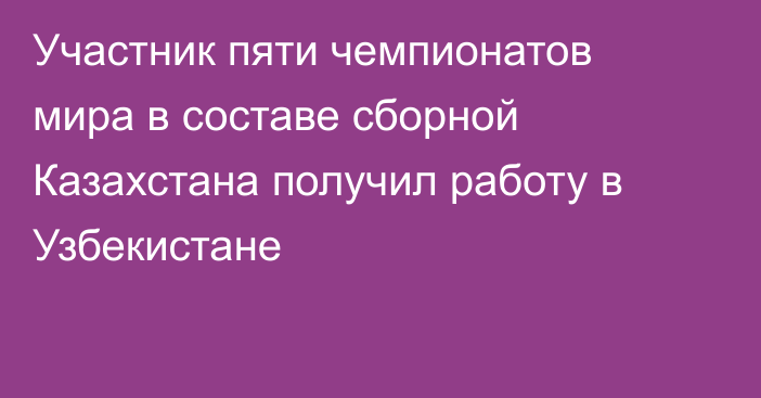 Участник пяти чемпионатов мира в составе сборной Казахстана получил работу в Узбекистане