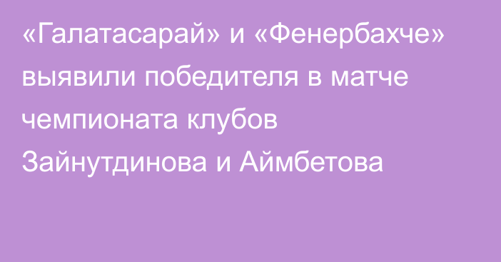 «Галатасарай» и «Фенербахче» выявили победителя в матче чемпионата клубов Зайнутдинова и Аймбетова