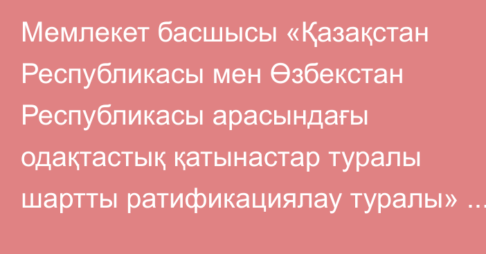 Мемлекет басшысы «Қазақстан Республикасы мен Өзбекстан Республикасы арасындағы одақтастық қатынастар туралы шартты ратификациялау туралы» Қазақстан Республикасының Заңына қол қойды