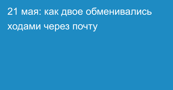 21 мая: как двое обменивались ходами через почту