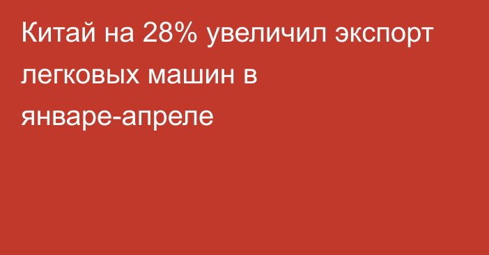 Китай на 28% увеличил экспорт легковых машин в январе-апреле