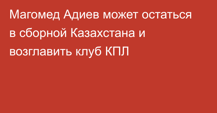 Магомед Адиев может остаться в сборной Казахстана и возглавить клуб КПЛ