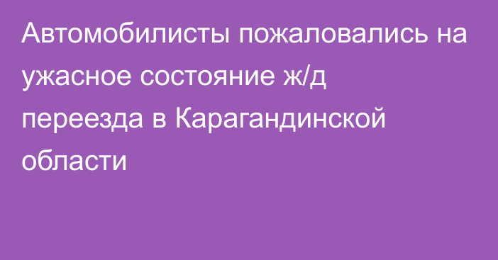 Автомобилисты пожаловались на ужасное состояние ж/д переезда в Карагандинской области