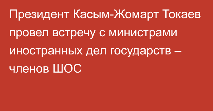 Президент Касым-Жомарт Токаев провел встречу с министрами иностранных дел государств – членов ШОС