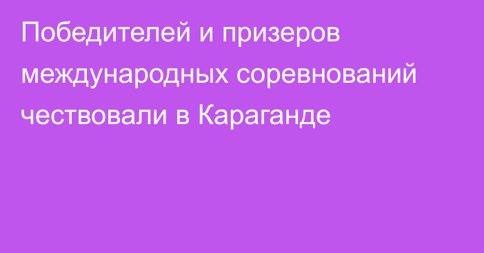 Победителей и призеров международных соревнований чествовали в Караганде