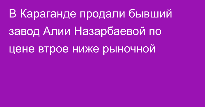 В Караганде продали бывший завод Алии Назарбаевой по цене втрое ниже рыночной