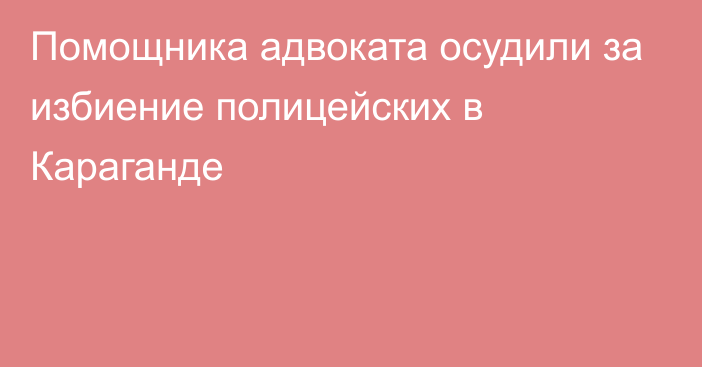 Помощника адвоката осудили за избиение полицейских в Караганде