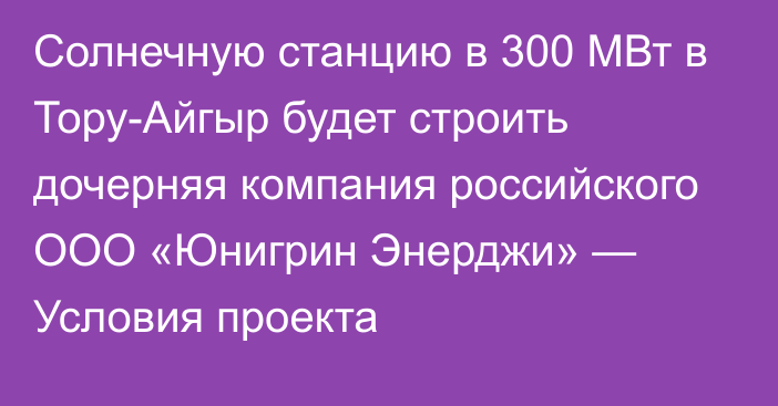 Солнечную станцию в 300 МВт в Тору-Айгыр будет строить дочерняя компания российского ООО «Юнигрин Энерджи» — Условия проекта