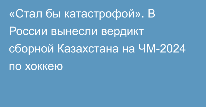 «Стал бы катастрофой». В России вынесли вердикт сборной Казахстана на ЧМ-2024 по хоккею