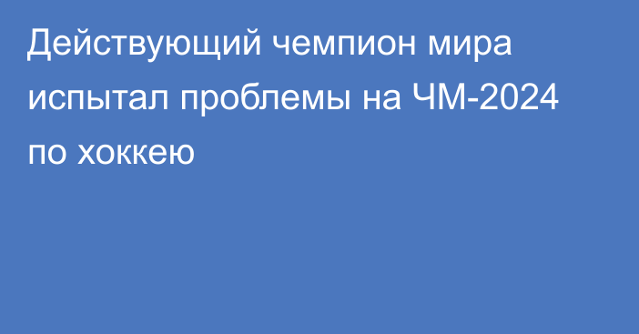 Действующий чемпион мира испытал проблемы на ЧМ-2024 по хоккею