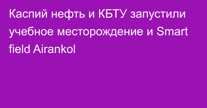 Каспий нефть и КБТУ запустили учебное месторождение и Smart field Airankol