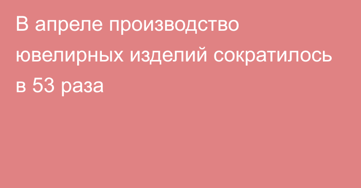 В апреле производство ювелирных изделий сократилось в 53 раза