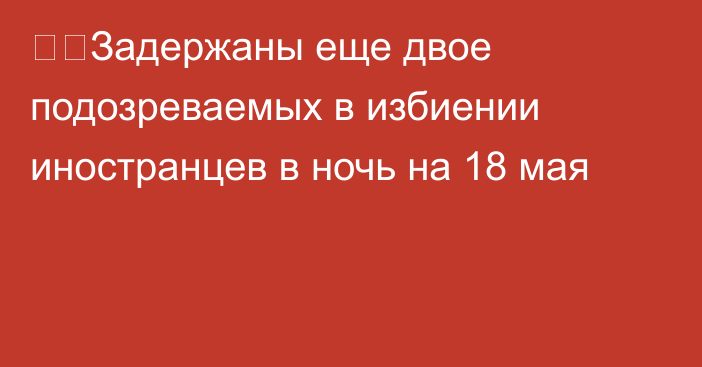 ❗️Задержаны еще двое подозреваемых в избиении иностранцев в ночь на 18 мая