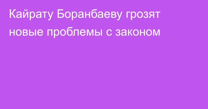 Кайрату Боранбаеву грозят новые проблемы с законом