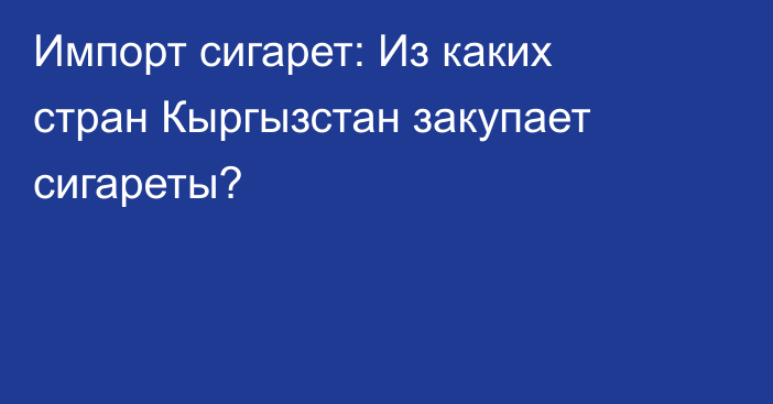 Импорт сигарет: Из каких стран Кыргызстан закупает сигареты?