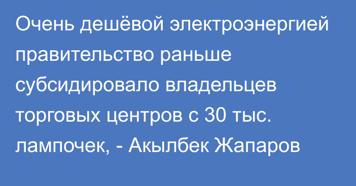 Очень дешёвой электроэнергией правительство раньше субсидировало владельцев торговых центров с 30 тыс. лампочек, - Акылбек Жапаров