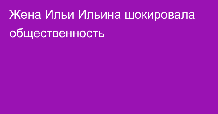 Жена Ильи Ильина шокировала общественность