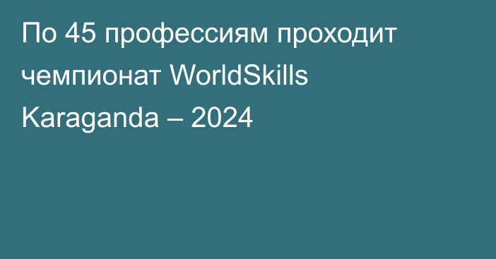 По 45 профессиям проходит чемпионат WorldSkills Karaganda – 2024