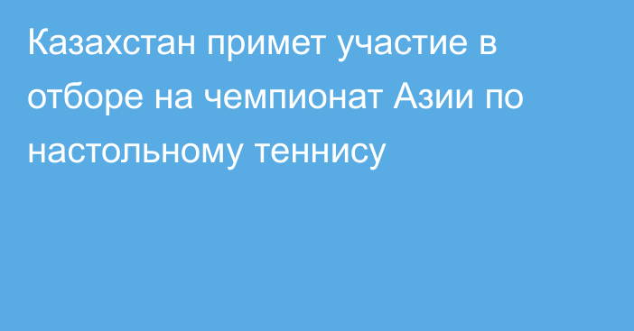 Казахстан примет участие в отборе на чемпионат Азии по настольному теннису