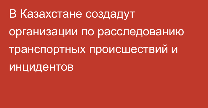 В Казахстане создадут организации по расследованию транспортных происшествий и инцидентов