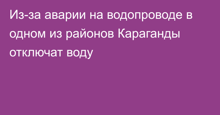 Из-за аварии на водопроводе в одном из районов Караганды отключат воду